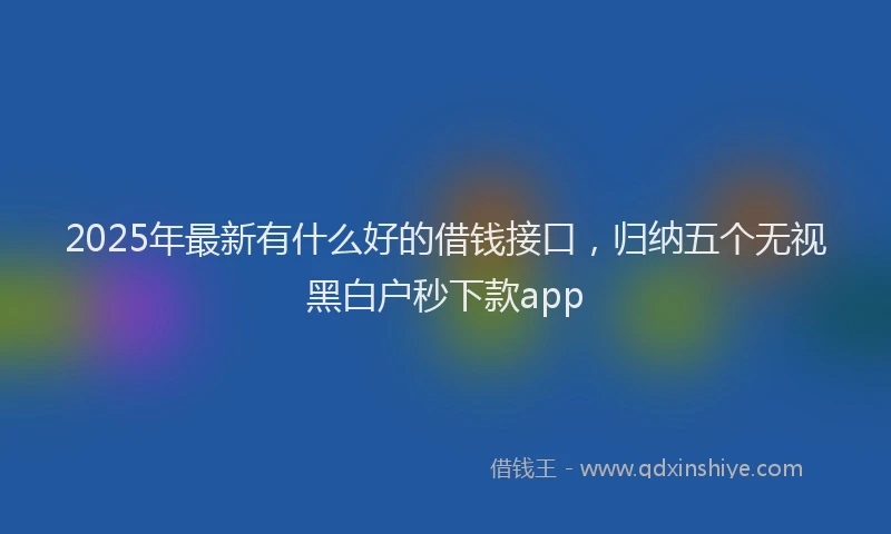 2025年最新有什么好的借钱接口，归纳五个无视黑白户秒下款app