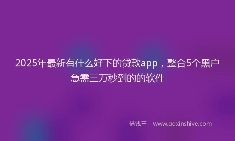 2025年最新有什么好下的贷款app，整合5个黑户急需三万秒到的的软件
