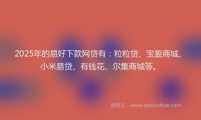 2025年的易好下款网贷有：粒粒贷、宝盈商城、小米易贷、有钱花、尔集商城等。