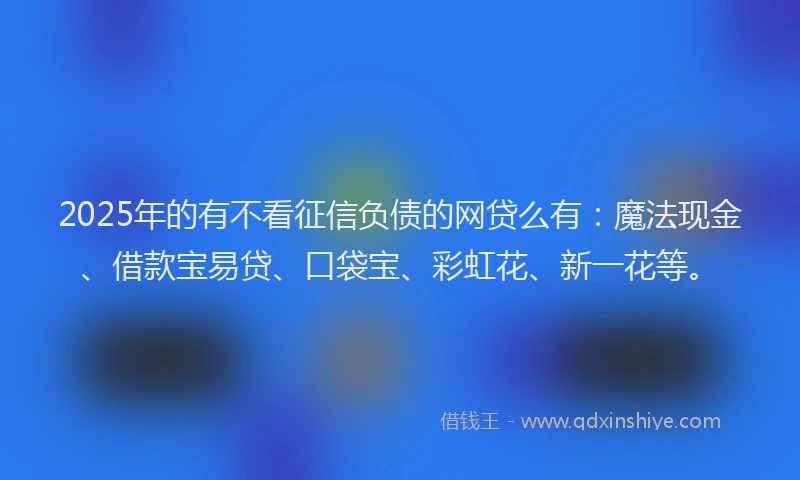 2025年的有不看征信负债的网贷么有：魔法现金、借款宝易贷、口袋宝、彩虹花、新一花等。