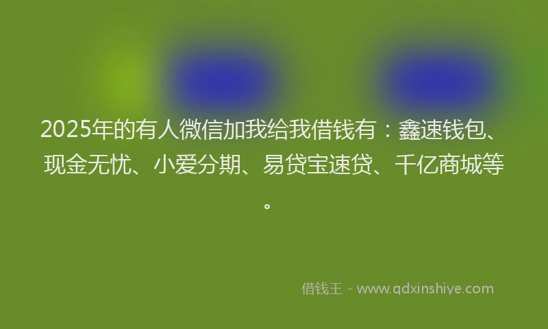 2025年的有人微信加我给我借钱有：鑫速钱包、现金无忧、小爱分期、易贷宝速贷、千亿商城等。