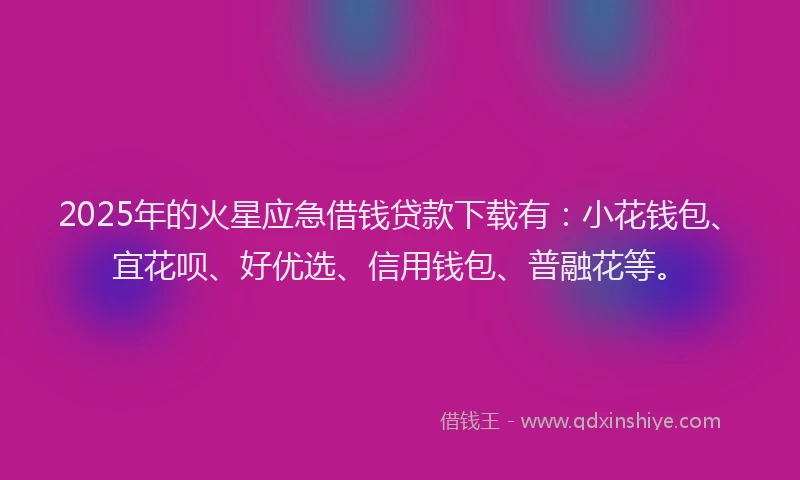 2025年的火星应急借钱贷款下载有：小花钱包、宜花呗、好优选、信用钱包、普融花等。