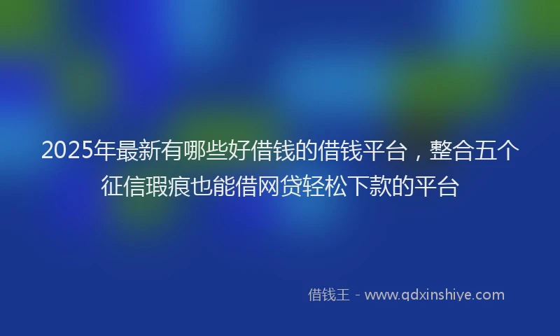 2025年最新有哪些好借钱的借钱平台，整合五个征信瑕疵也能借网贷轻松下款的平台
