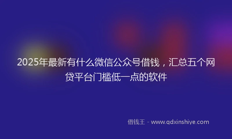 2025年最新有什么微信公众号借钱，汇总五个网贷平台门槛低一点的软件