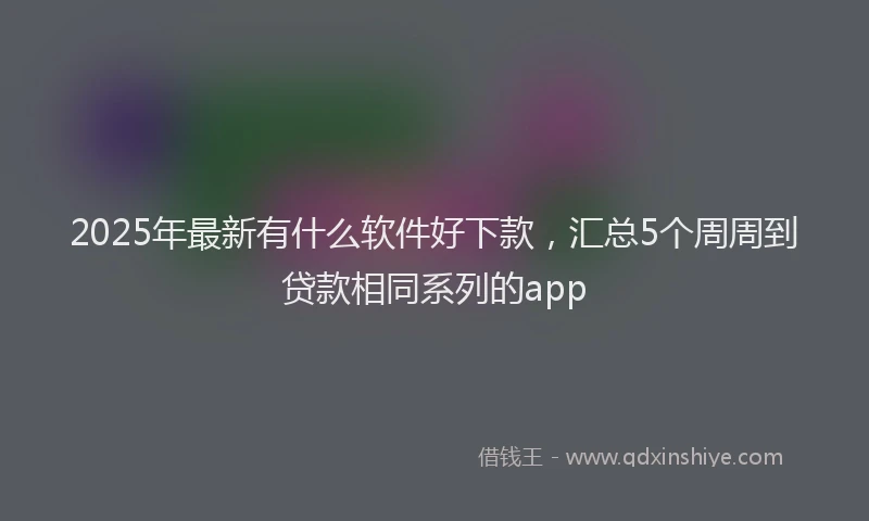 2025年最新有什么软件好下款，汇总5个周周到贷款相同系列的app