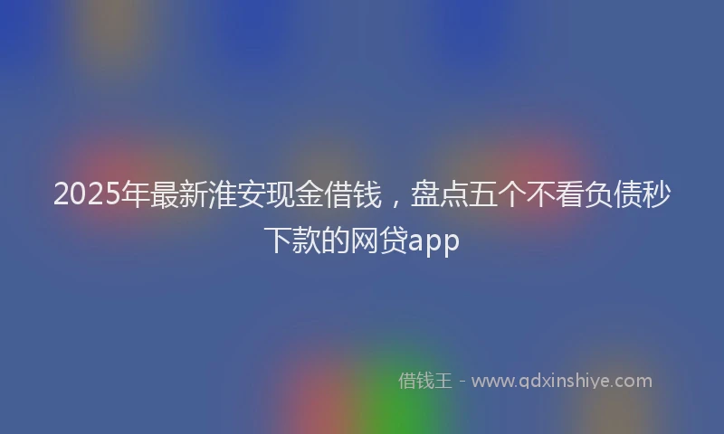 2025年最新淮安现金借钱，盘点五个不看负债秒下款的网贷app
