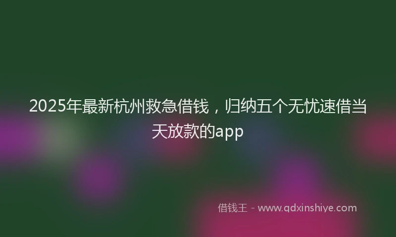 2025年最新杭州救急借钱，归纳五个无忧速借当天放款的app