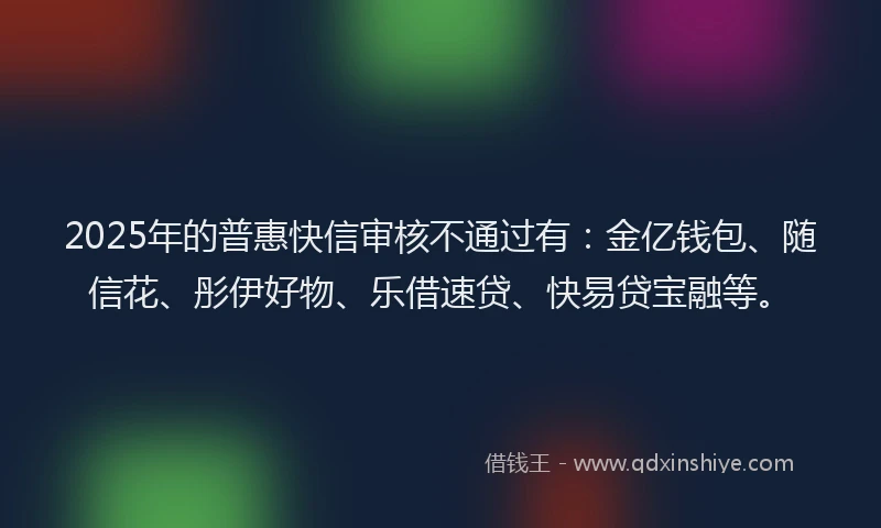 2025年的普惠快信审核不通过有：金亿钱包、随信花、彤伊好物、乐借速贷、快易贷宝融等。