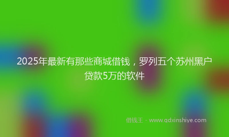 2025年最新有那些商城借钱，罗列五个苏州黑户贷款5万的软件