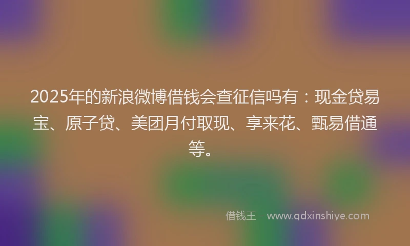 2025年的新浪微博借钱会查征信吗有：现金贷易宝、原子贷、美团月付取现、享来花、甄易借通等。