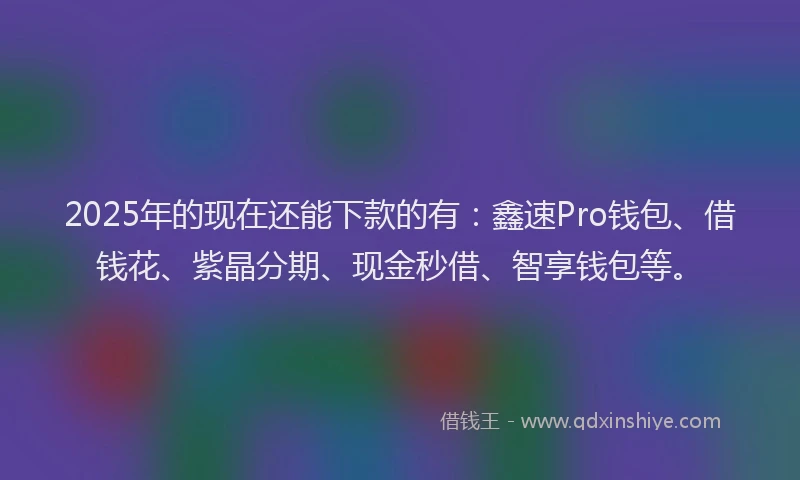 2025年的现在还能下款的有：鑫速Pro钱包、借钱花、紫晶分期、现金秒借、智享钱包等。
