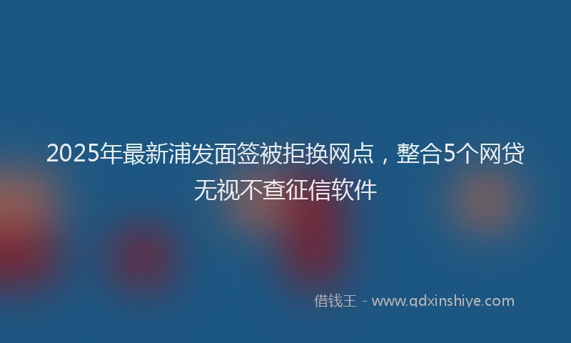 2025年最新浦发面签被拒换网点，整合5个网贷无视不查征信软件