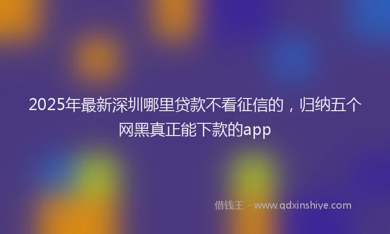 2025年最新深圳哪里贷款不看征信的，归纳五个网黑真正能下款的app