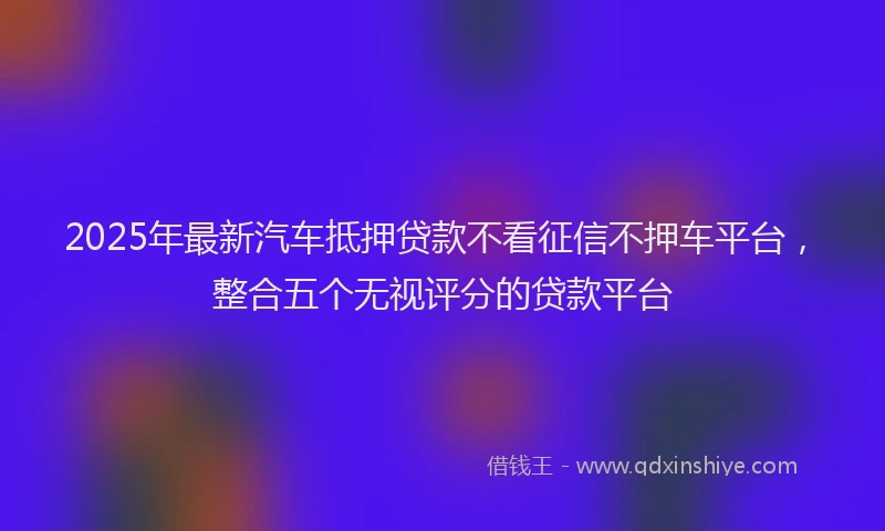 2025年最新汽车抵押贷款不看征信不押车平台，整合五个无视评分的贷款平台