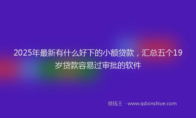 2025年最新有什么好下的小额贷款，汇总五个19岁贷款容易过审批的软件