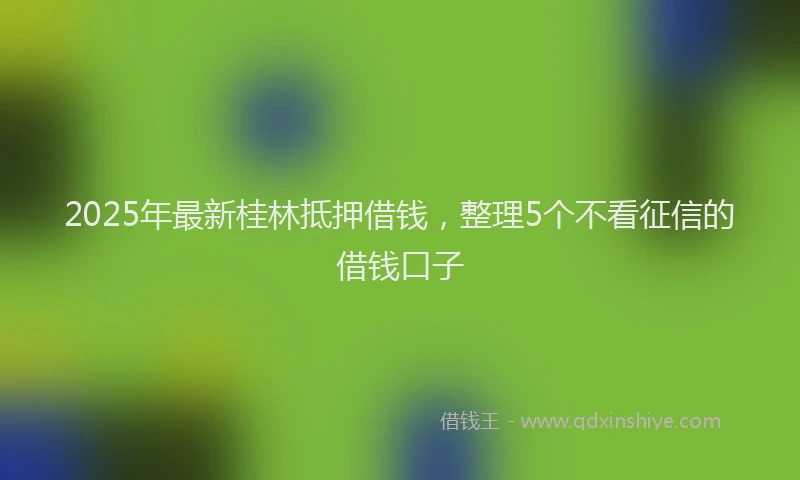 2025年最新桂林抵押借钱，整理5个不看征信的借钱口子