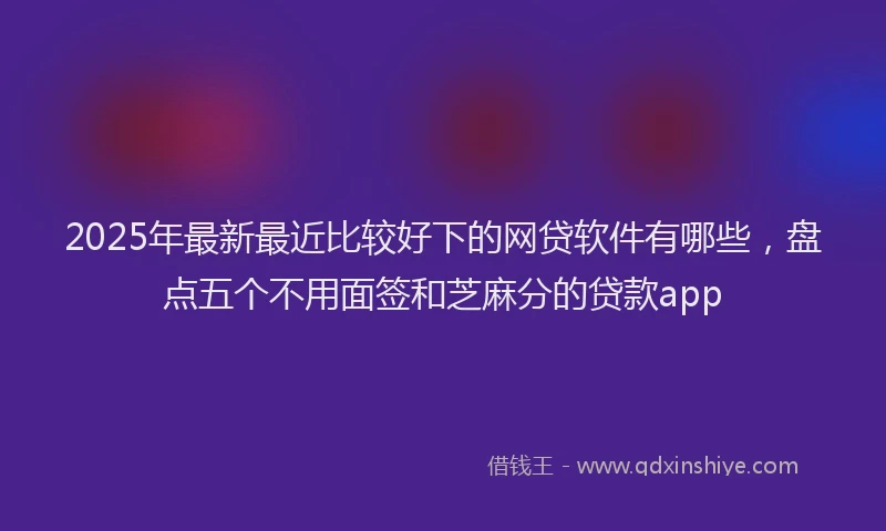2025年最新最近比较好下的网贷软件有哪些，盘点五个不用面签和芝麻分的贷款app