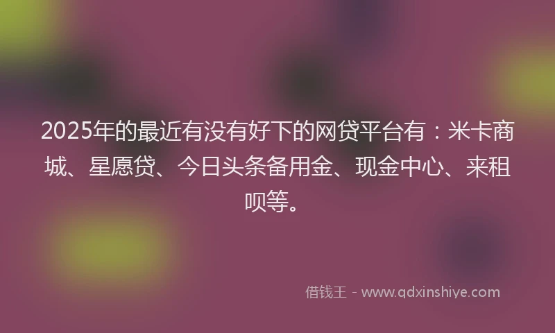 2025年的最近有没有好下的网贷平台有：米卡商城、星愿贷、今日头条备用金、现金中心、来租呗等。