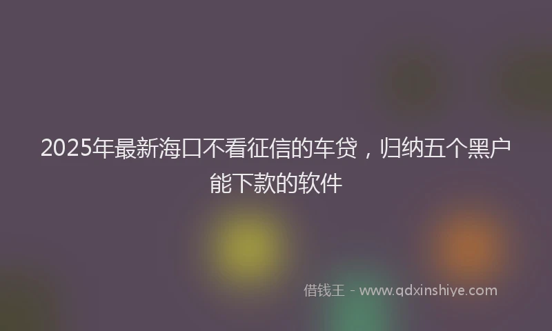 2025年最新海口不看征信的车贷，归纳五个黑户能下款的软件