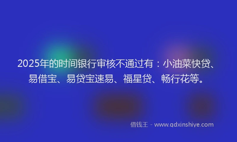 2025年的时间银行审核不通过有：小油菜快贷、易借宝、易贷宝速易、福星贷、畅行花等。