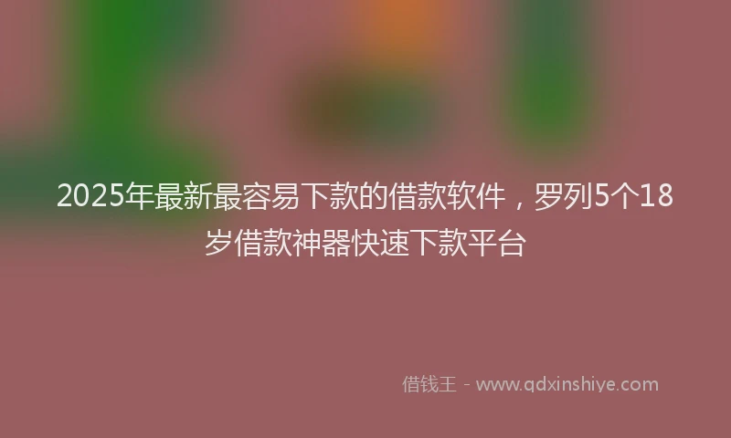 2025年最新最容易下款的借款软件，罗列5个18岁借款神器快速下款平台
