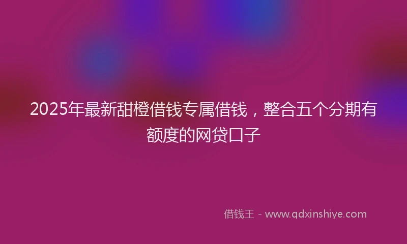 2025年最新甜橙借钱专属借钱，整合五个分期有额度的网贷口子