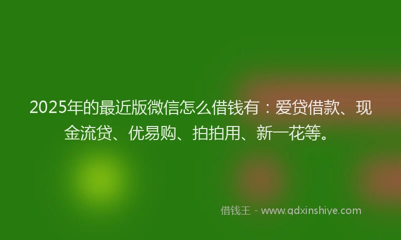 2025年的最近版微信怎么借钱有：爱贷借款、现金流贷、优易购、拍拍用、新一花等。