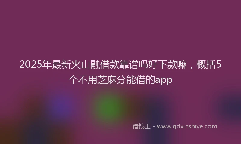 2025年最新火山融借款靠谱吗好下款嘛，概括5个不用芝麻分能借的app