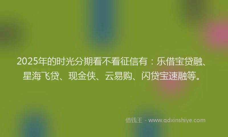 2025年的时光分期看不看征信有：乐借宝贷融、星海飞贷、现金侠、云易购、闪贷宝速融等。