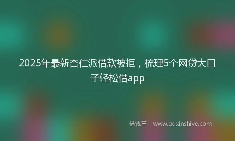 2025年最新杏仁派借款被拒，梳理5个网贷大口子轻松借app