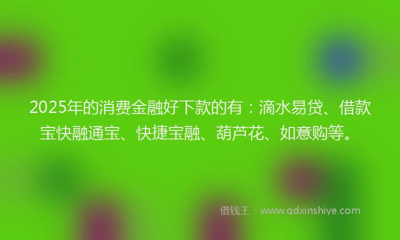 2025年的消费金融好下款的有：滴水易贷、借款宝快融通宝、快捷宝融、葫芦花、如意购等。