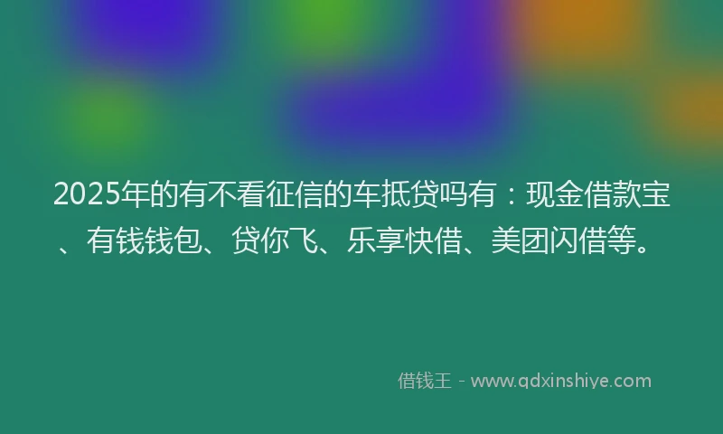 2025年的有不看征信的车抵贷吗有：现金借款宝、有钱钱包、贷你飞、乐享快借、美团闪借等。