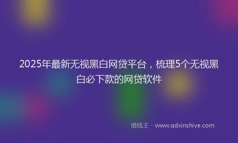 2025年最新无视黑白网贷平台，梳理5个无视黑白必下款的网贷软件
