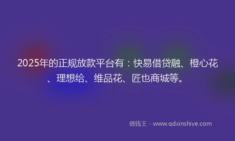 2025年的正规放款平台有：快易借贷融、橙心花、理想给、维品花、匠也商城等。