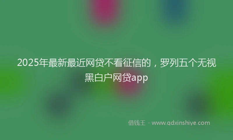2025年最新最近网贷不看征信的，罗列五个无视黑白户网贷app