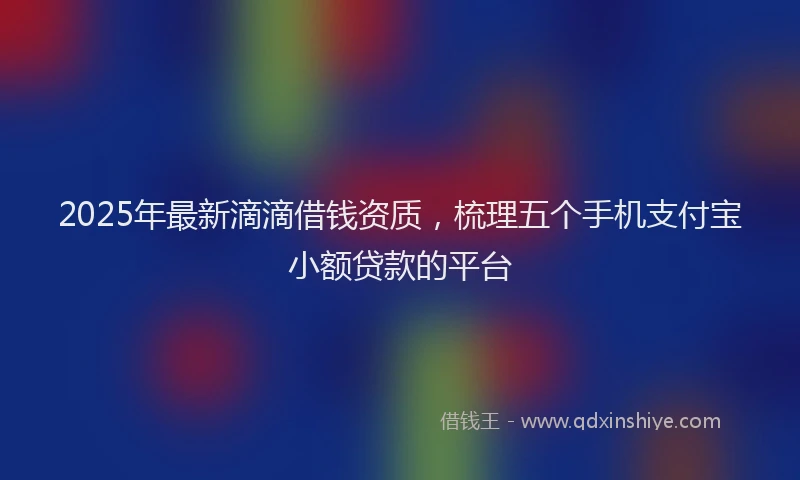 2025年最新滴滴借钱资质，梳理五个手机支付宝小额贷款的平台