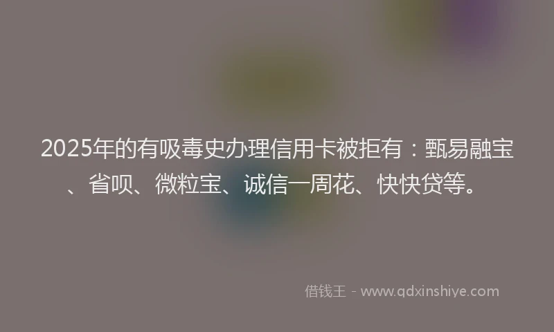2025年的有吸毒史办理信用卡被拒有：甄易融宝、省呗、微粒宝、诚信一周花、快快贷等。