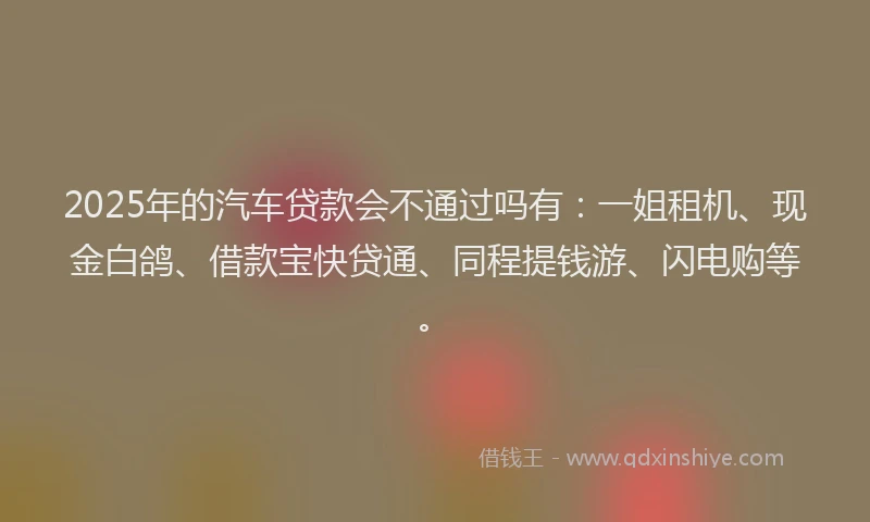 2025年的汽车贷款会不通过吗有：一姐租机、现金白鸽、借款宝快贷通、同程提钱游、闪电购等。
