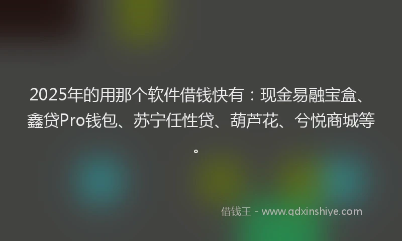 2025年的用那个软件借钱快有：现金易融宝盒、鑫贷Pro钱包、苏宁任性贷、葫芦花、兮悦商城等。