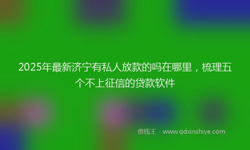 2025年最新济宁有私人放款的吗在哪里，梳理五个不上征信的贷款软件