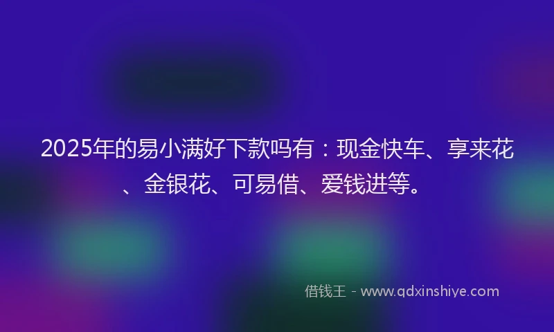 2025年的易小满好下款吗有：现金快车、享来花、金银花、可易借、爱钱进等。