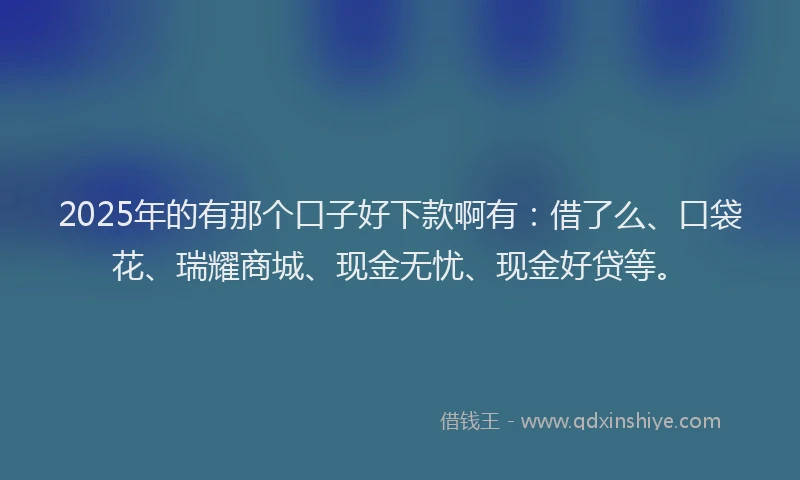 2025年的有那个口子好下款啊有：借了么、口袋花、瑞耀商城、现金无忧、现金好贷等。