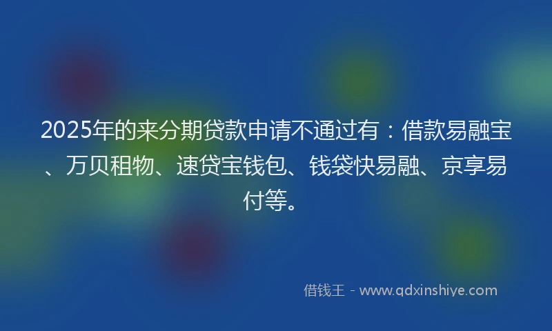 2025年的来分期贷款申请不通过有：借款易融宝、万贝租物、速贷宝钱包、钱袋快易融、京享易付等。