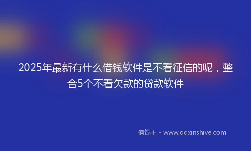 2025年最新有什么借钱软件是不看征信的呢，整合5个不看欠款的贷款软件
