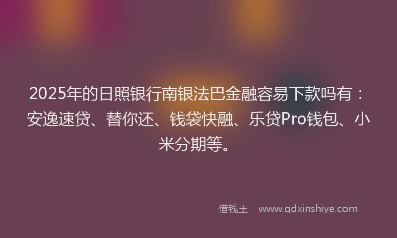 2025年的日照银行南银法巴金融容易下款吗有：安逸速贷、替你还、钱袋快融、乐贷Pro钱包、小米分期等。
