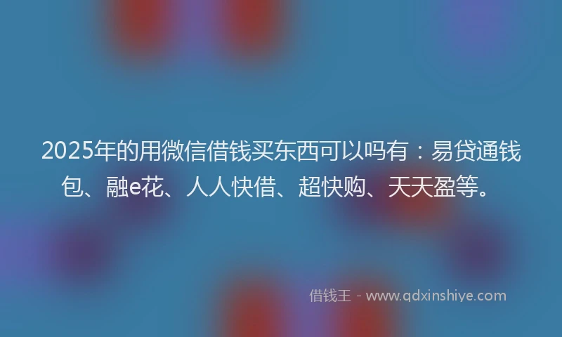2025年的用微信借钱买东西可以吗有：易贷通钱包、融e花、人人快借、超快购、天天盈等。
