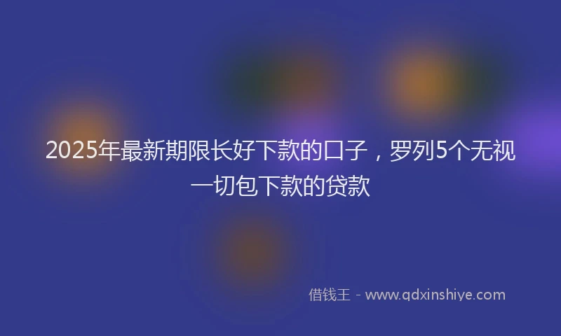 2025年最新期限长好下款的口子，罗列5个无视一切包下款的贷款