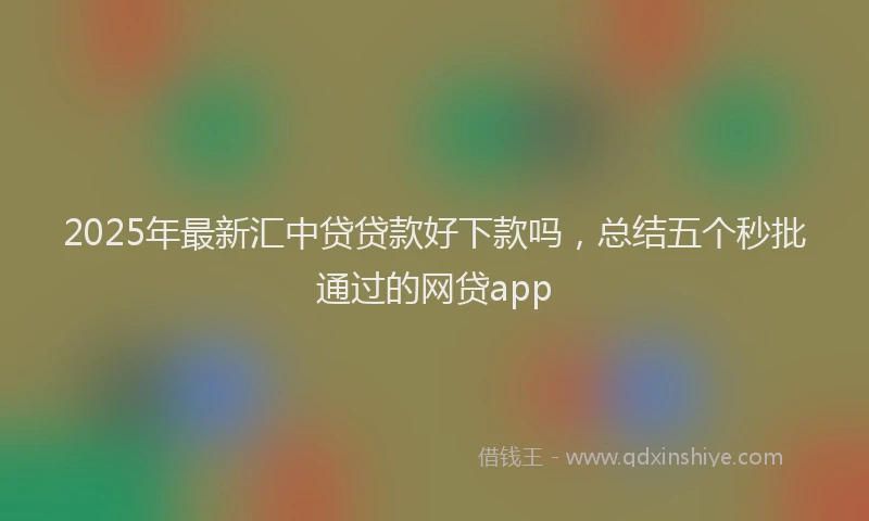2025年最新汇中贷贷款好下款吗，总结五个秒批通过的网贷app
