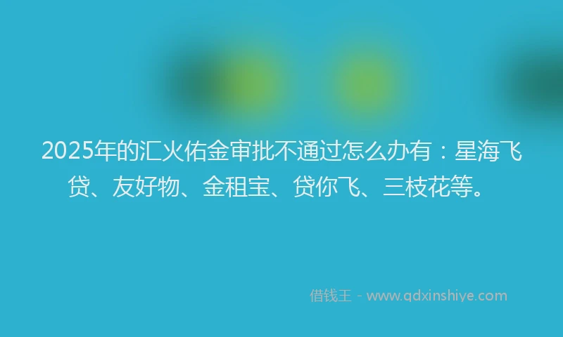 2025年的汇火佑金审批不通过怎么办有：星海飞贷、友好物、金租宝、贷你飞、三枝花等。