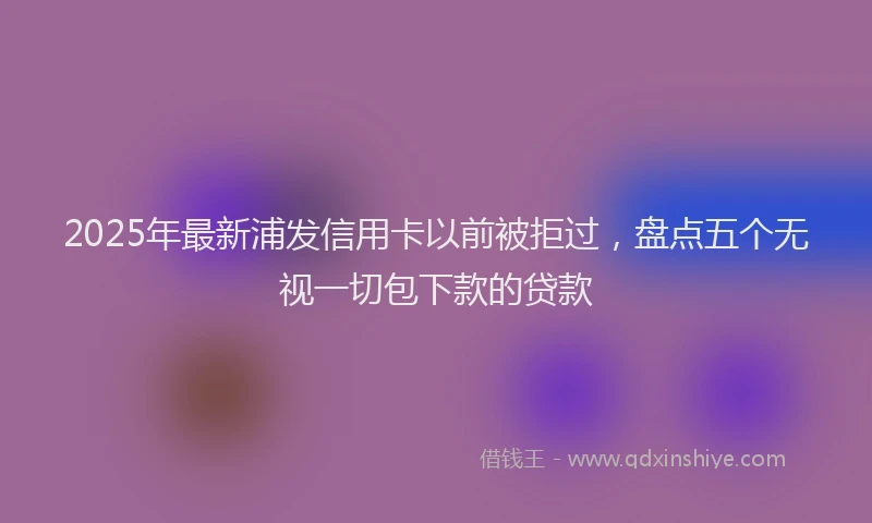 2025年最新浦发信用卡以前被拒过，盘点五个无视一切包下款的贷款